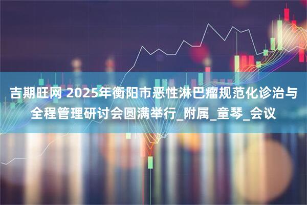 吉期旺网 2025年衡阳市恶性淋巴瘤规范化诊治与全程管理研讨会圆满举行_附属_童琴_会议
