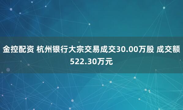 金控配资 杭州银行大宗交易成交30.00万股 成交额522.30万元