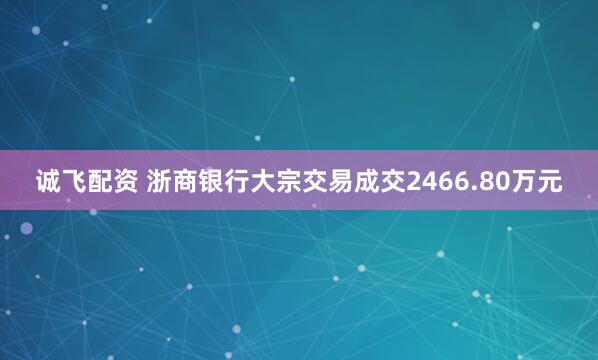 诚飞配资 浙商银行大宗交易成交2466.80万元