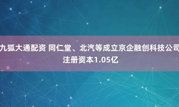 九狐大通配资 同仁堂、北汽等成立京企融创科技公司 注册资本1.05亿