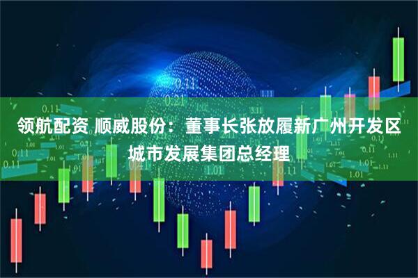 领航配资 顺威股份：董事长张放履新广州开发区城市发展集团总经理
