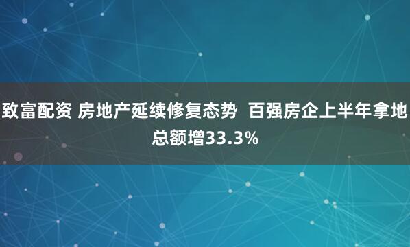 致富配资 房地产延续修复态势  百强房企上半年拿地总额增33.3%