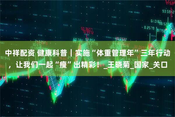 中祥配资 健康科普｜实施“体重管理年”三年行动，让我们一起“瘦”出精彩！_王晓菊_国家_关口