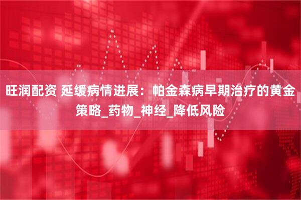 旺润配资 延缓病情进展：帕金森病早期治疗的黄金策略_药物_神经_降低风险