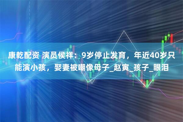 康乾配资 演员侯祥：9岁停止发育，年近40岁只能演小孩，娶妻被嘲像母子_赵寅_孩子_眼泪