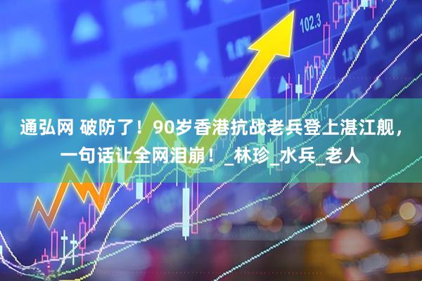 通弘网 破防了！90岁香港抗战老兵登上湛江舰，一句话让全网泪崩！_林珍_水兵_老人