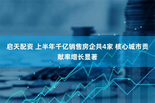 启天配资 上半年千亿销售房企共4家 核心城市贡献率增长显著