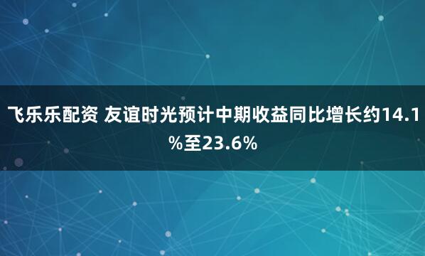 飞乐乐配资 友谊时光预计中期收益同比增长约14.1%至23.6%