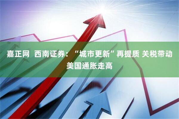 嘉正网  西南证券：“城市更新”再提质 关税带动美国通胀走高