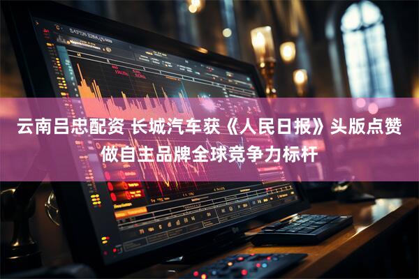 云南吕忠配资 长城汽车获《人民日报》头版点赞 做自主品牌全球竞争力标杆