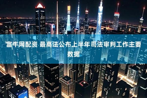 富牛网配资 最高法公布上半年司法审判工作主要数据