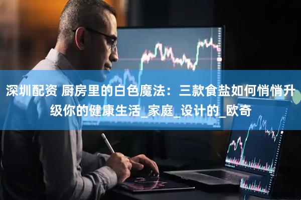 深圳配资 厨房里的白色魔法：三款食盐如何悄悄升级你的健康生活_家庭_设计的_欧奇