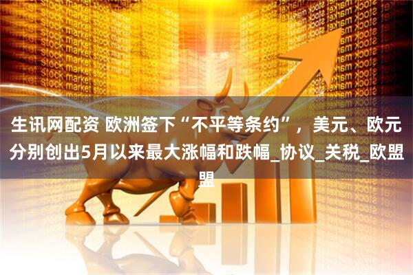 生讯网配资 欧洲签下“不平等条约”，美元、欧元分别创出5月以来最大涨幅和跌幅_协议_关税_欧盟