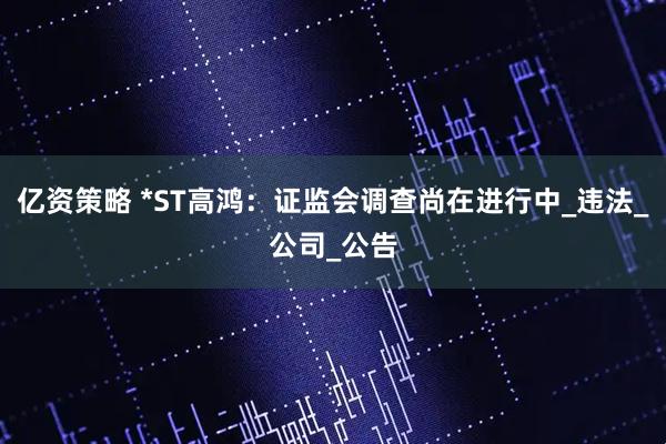 亿资策略 *ST高鸿：证监会调查尚在进行中_违法_公司_公告