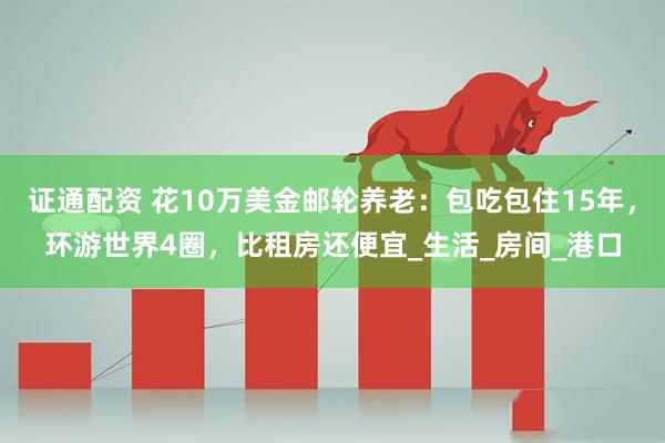 证通配资 花10万美金邮轮养老：包吃包住15年，环游世界4圈，比租房还便宜_生活_房间_港口