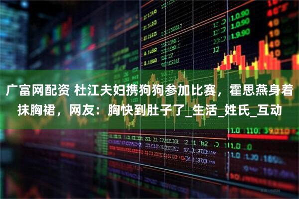 广富网配资 杜江夫妇携狗狗参加比赛，霍思燕身着抹胸裙，网友：胸快到肚子了_生活_姓氏_互动