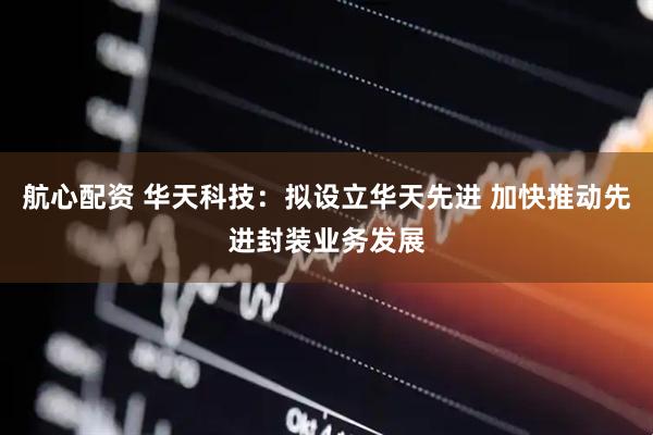 航心配资 华天科技：拟设立华天先进 加快推动先进封装业务发展