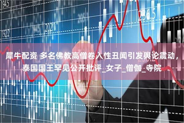犀牛配资 多名佛教高僧卷入性丑闻引发舆论震动，泰国国王罕见公开批评_女子_僧伽_寺院
