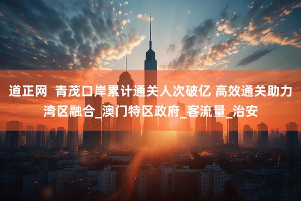 道正网  青茂口岸累计通关人次破亿 高效通关助力湾区融合_澳门特区政府_客流量_治安