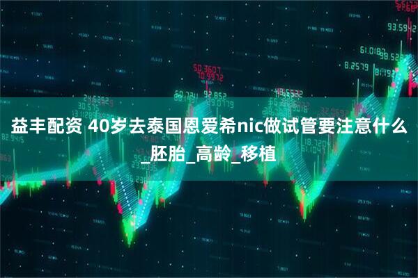 益丰配资 40岁去泰国恩爱希nic做试管要注意什么_胚胎_高龄_移植