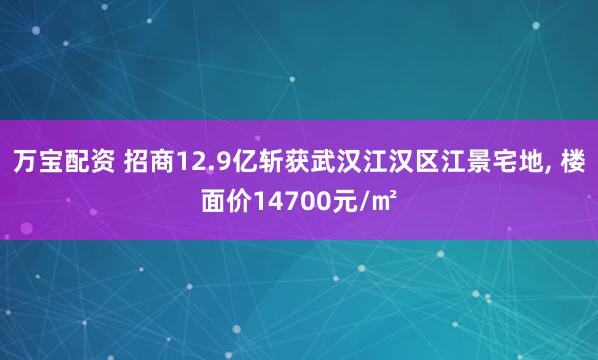 万宝配资 招商12.9亿斩获武汉江汉区江景宅地, 楼面价14700元/㎡