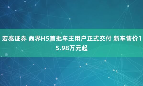 宏泰证券 尚界H5首批车主用户正式交付 新车售价15.98万元起