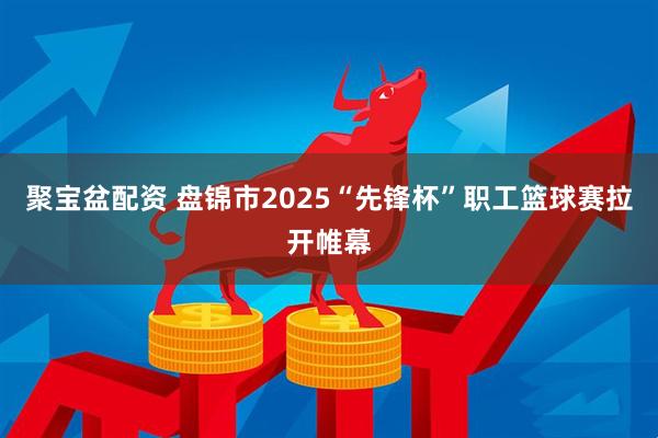 聚宝盆配资 盘锦市2025“先锋杯”职工篮球赛拉开帷幕