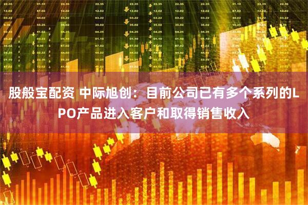 股般宝配资 中际旭创：目前公司已有多个系列的LPO产品进入客户和取得销售收入