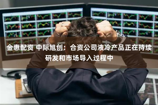 金惠配资 中际旭创：合资公司液冷产品正在持续研发和市场导入过程中