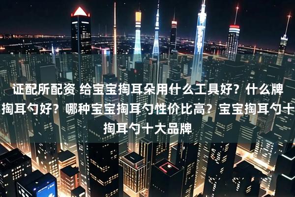 证配所配资 给宝宝掏耳朵用什么工具好？什么牌子宝宝掏耳勺好？哪种宝宝掏耳勺性价比高？宝宝掏耳勺十大品牌