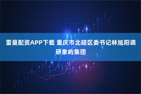 雷曼配资APP下载 重庆市北碚区委书记林旭阳调研象屿集团