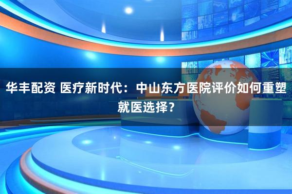华丰配资 医疗新时代：中山东方医院评价如何重塑就医选择？