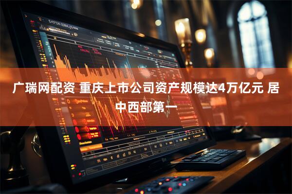 广瑞网配资 重庆上市公司资产规模达4万亿元 居中西部第一