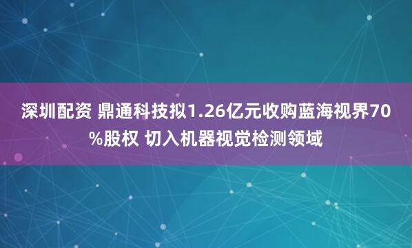 深圳配资 鼎通科技拟1.26亿元收购蓝海视界70%股权 切入机器视觉检测领域