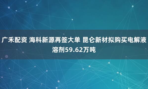广禾配资 海科新源再签大单 昆仑新材拟购买电解液溶剂59.62万吨