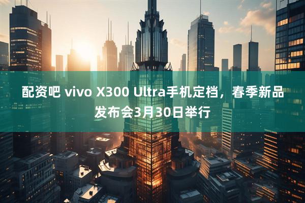 配资吧 vivo X300 Ultra手机定档，春季新品发布会3月30日举行