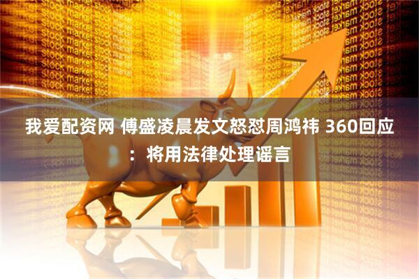 我爱配资网 傅盛凌晨发文怒怼周鸿祎 360回应：将用法律处理谣言