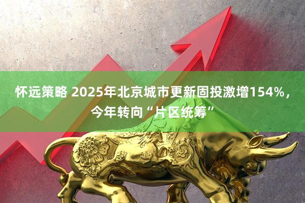 怀远策略 2025年北京城市更新固投激增154%，今年转向“片区统筹”